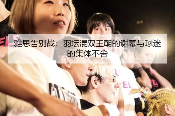 雅思告别战：羽坛混双王朝的谢幕与球迷的集体不舍